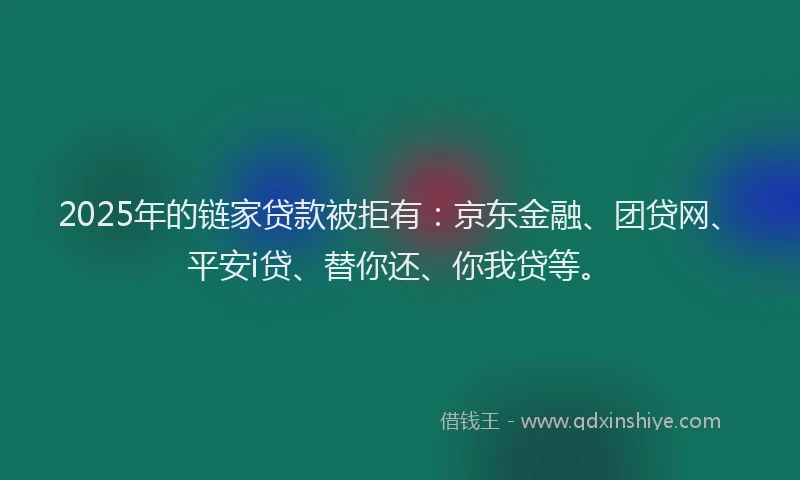 2025年的链家贷款被拒有：京东金融、团贷网、平安i贷、替你还、你我贷等。