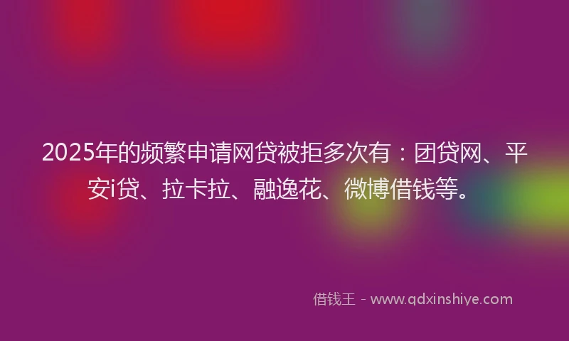 2025年的频繁申请网贷被拒多次有：团贷网、平安i贷、拉卡拉、融逸花、微博借钱等。