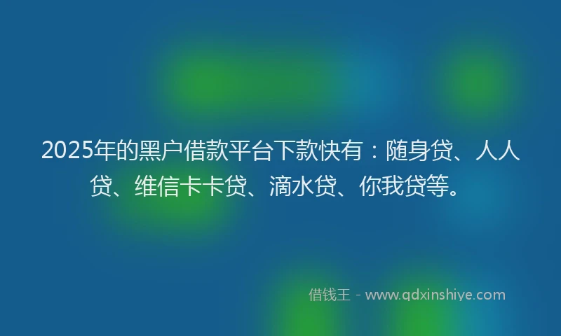 2025年的黑户借款平台下款快有：随身贷、人人贷、维信卡卡贷、滴水贷、你我贷等。