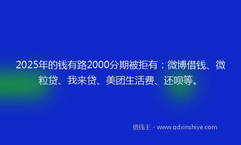 2025年的钱有路2000分期被拒有：微博借钱、微粒贷、我来贷、美团生活费、还呗等。