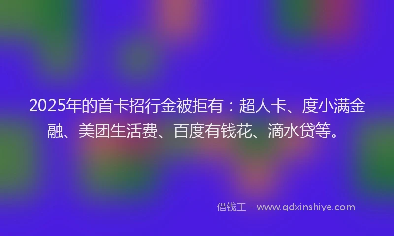 2025年的首卡招行金被拒有：超人卡、度小满金融、美团生活费、百度有钱花、滴水贷等。