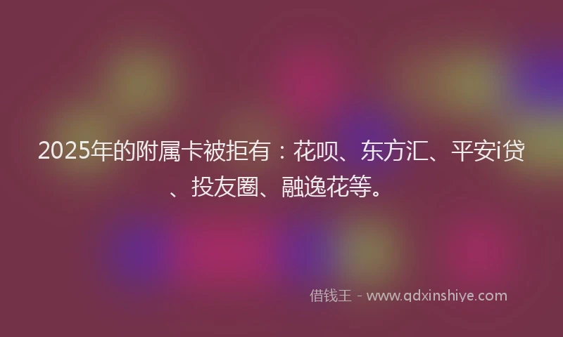 2025年的附属卡被拒有：花呗、东方汇、平安i贷、投友圈、融逸花等。