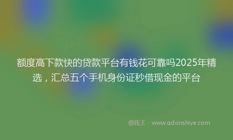 额度高下款快的贷款平台有钱花可靠吗2025年精选，汇总五个手机身份证秒借现金的平台