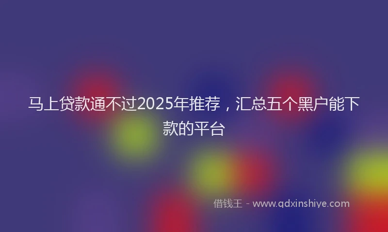 马上贷款通不过2025年推荐，汇总五个黑户能下款的平台