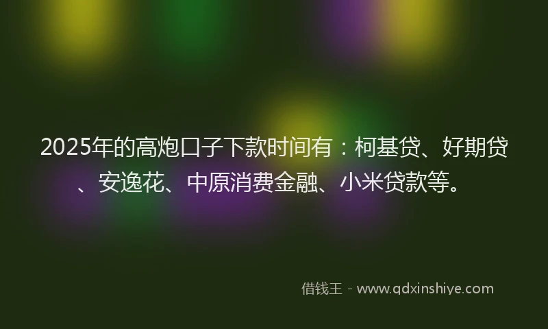 2025年的高炮口子下款时间有：柯基贷、好期贷、安逸花、中原消费金融、小米贷款等。