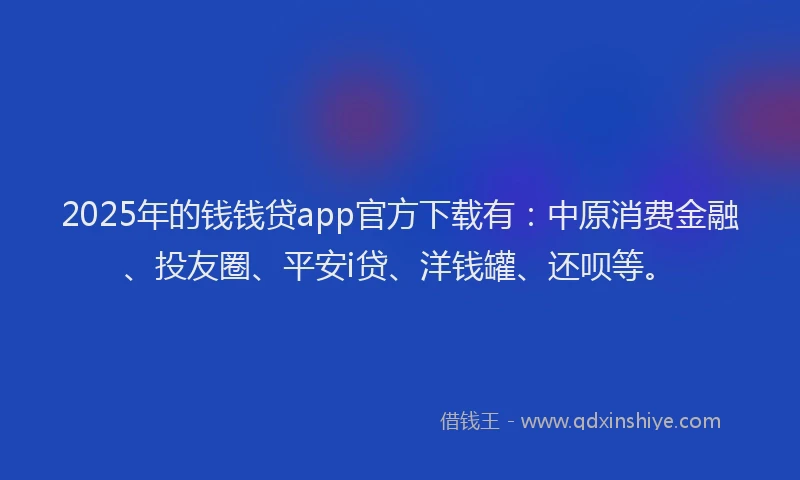 2025年的钱钱贷app官方下载有：中原消费金融、投友圈、平安i贷、洋钱罐、还呗等。
