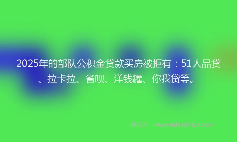 2025年的部队公积金贷款买房被拒有：51人品贷、拉卡拉、省呗、洋钱罐、你我贷等。