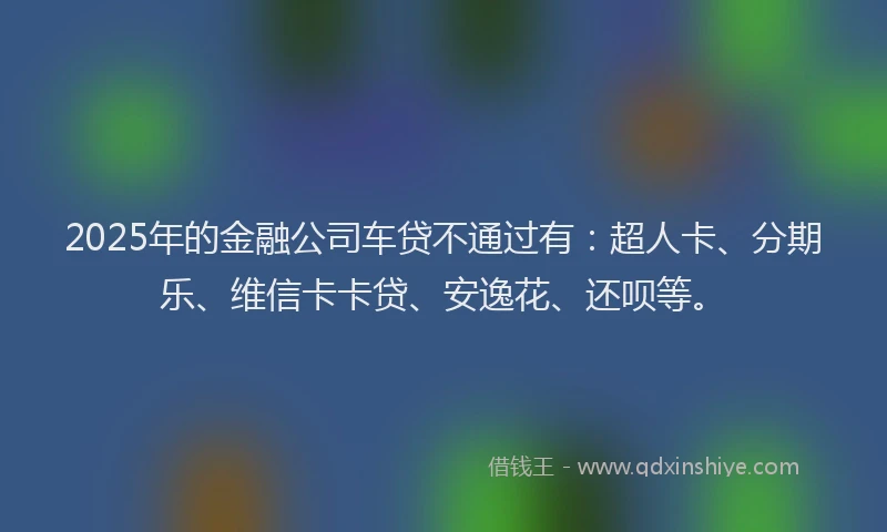 2025年的金融公司车贷不通过有：超人卡、分期乐、维信卡卡贷、安逸花、还呗等。
