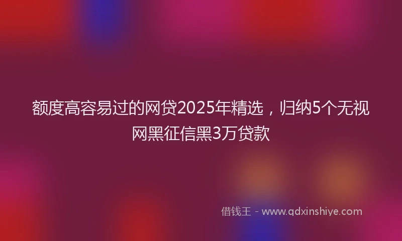 额度高容易过的网贷2025年精选，归纳5个无视网黑征信黑3万贷款