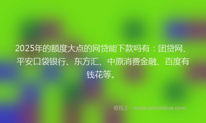 2025年的额度大点的网贷能下款吗有：团贷网、平安口袋银行、东方汇、中原消费金融、百度有钱花等。
