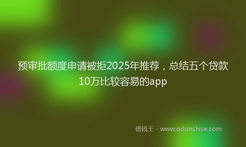 预审批额度申请被拒2025年推荐，总结五个贷款10万比较容易的app