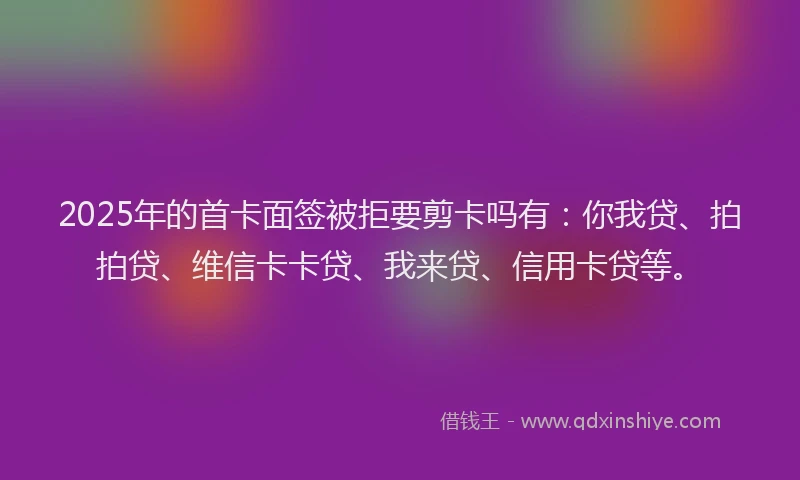 2025年的首卡面签被拒要剪卡吗有：你我贷、拍拍贷、维信卡卡贷、我来贷、信用卡贷等。
