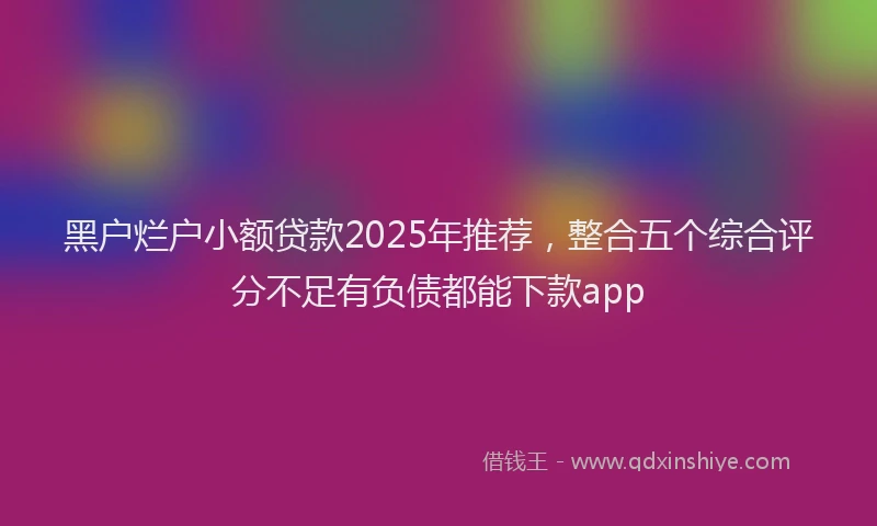 黑户烂户小额贷款2025年推荐，整合五个综合评分不足有负债都能下款app