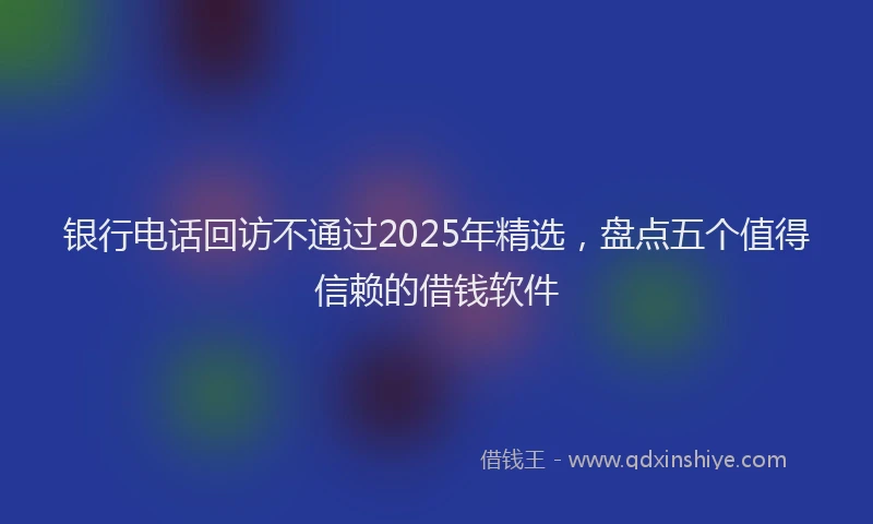 银行电话回访不通过2025年精选，盘点五个值得信赖的借钱软件