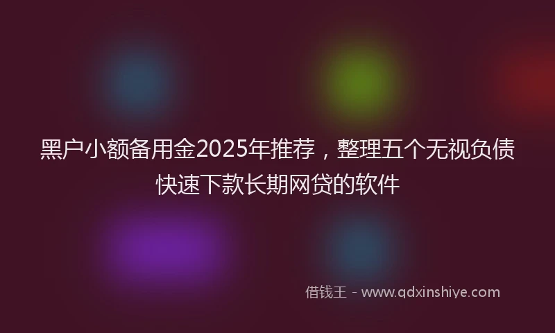 黑户小额备用金2025年推荐，整理五个无视负债快速下款长期网贷的软件