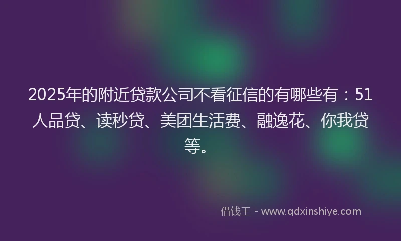 2025年的附近贷款公司不看征信的有哪些有：51人品贷、读秒贷、美团生活费、融逸花、你我贷等。