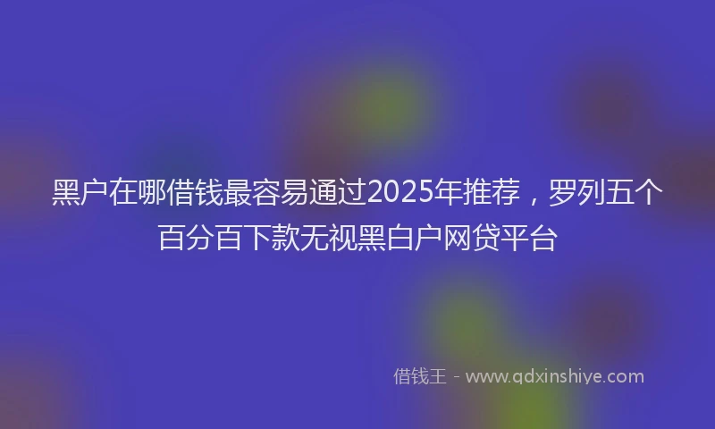 黑户在哪借钱最容易通过2025年推荐，罗列五个百分百下款无视黑白户网贷平台