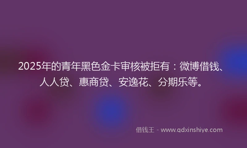 2025年的青年黑色金卡审核被拒有：微博借钱、人人贷、惠商贷、安逸花、分期乐等。
