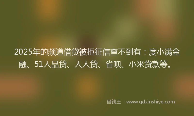 2025年的频道借贷被拒征信查不到有：度小满金融、51人品贷、人人贷、省呗、小米贷款等。