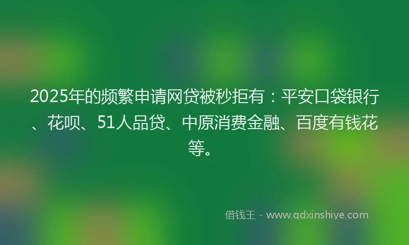 2025年的频繁申请网贷被秒拒有：平安口袋银行、花呗、51人品贷、中原消费金融、百度有钱花等。