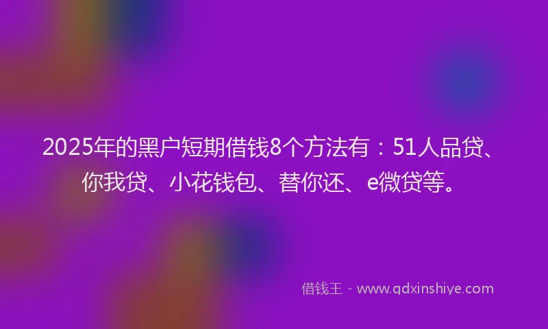 2025年的黑户短期借钱8个方法有：51人品贷、你我贷、小花钱包、替你还、e微贷等。
