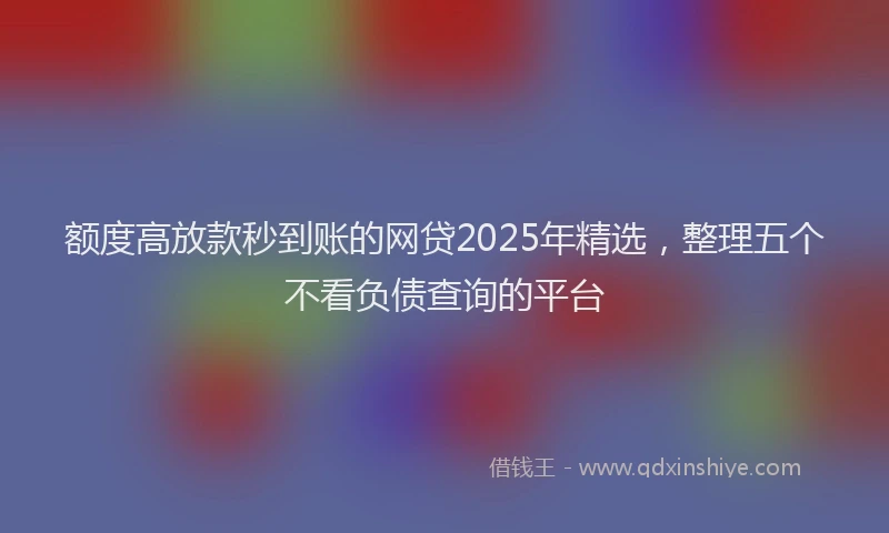 额度高放款秒到账的网贷2025年精选，整理五个不看负债查询的平台