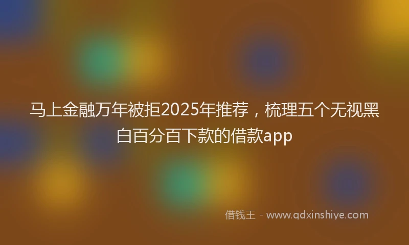 马上金融万年被拒2025年推荐，梳理五个无视黑白百分百下款的借款app