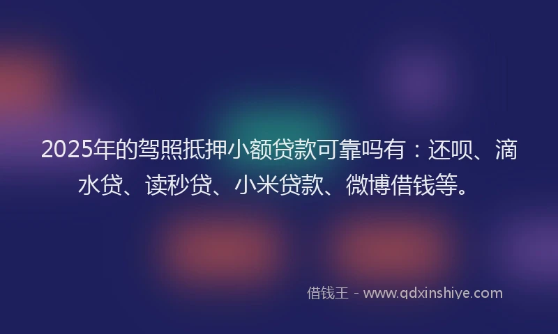 2025年的驾照抵押小额贷款可靠吗有：还呗、滴水贷、读秒贷、小米贷款、微博借钱等。