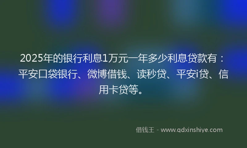 2025年的银行利息1万元一年多少利息贷款有：平安口袋银行、微博借钱、读秒贷、平安i贷、信用卡贷等。