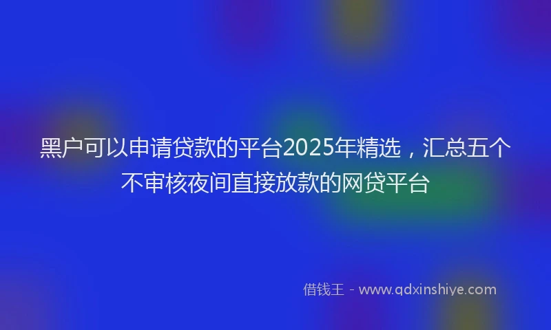 黑户可以申请贷款的平台2025年精选，汇总五个不审核夜间直接放款的网贷平台
