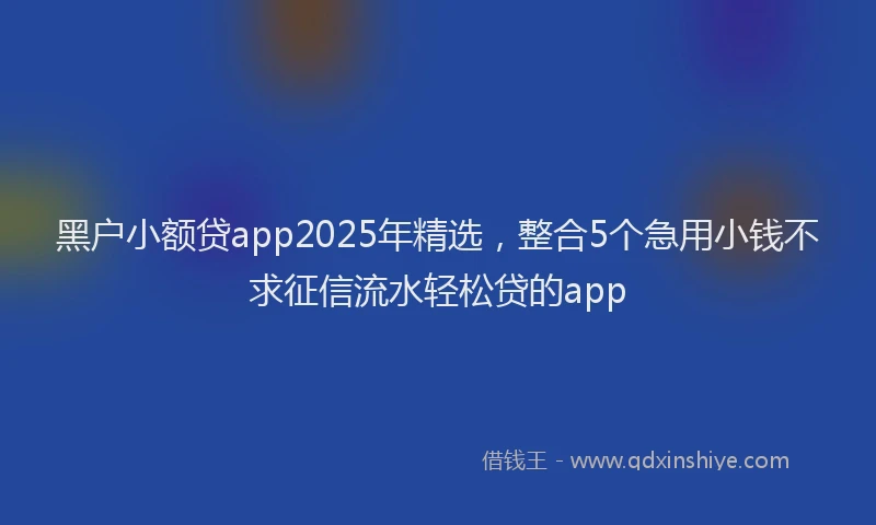 黑户小额贷app2025年精选，整合5个急用小钱不求征信流水轻松贷的app