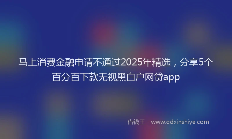 马上消费金融申请不通过2025年精选，分享5个百分百下款无视黑白户网贷app