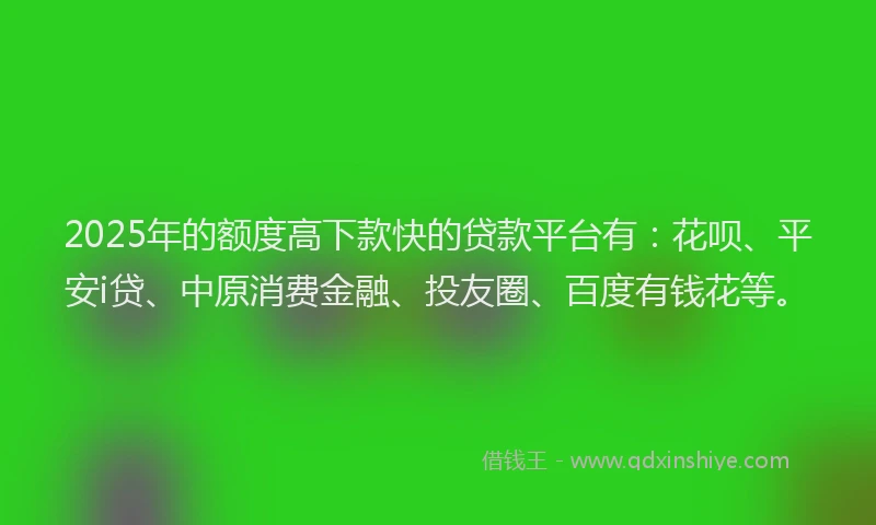 2025年的额度高下款快的贷款平台有：花呗、平安i贷、中原消费金融、投友圈、百度有钱花等。