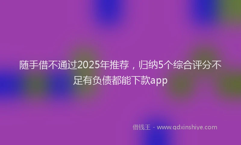 随手借不通过2025年推荐，归纳5个综合评分不足有负债都能下款app