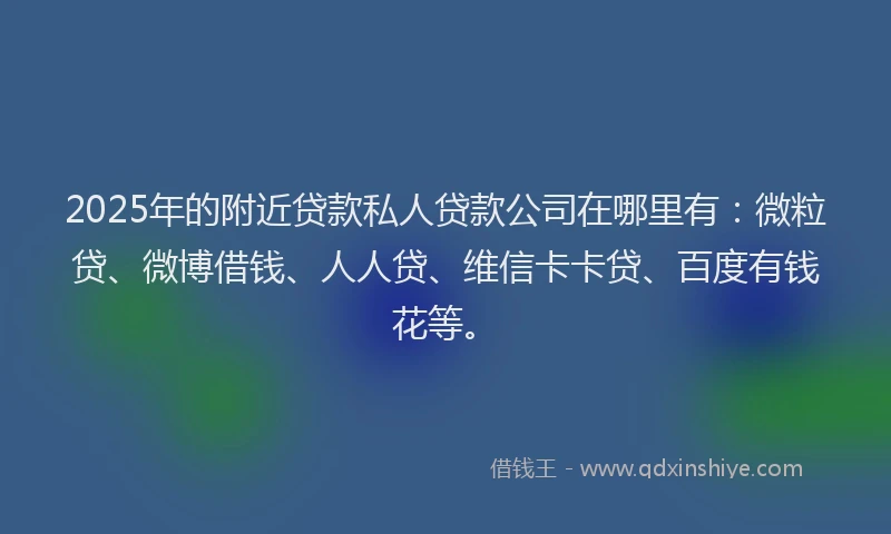 2025年的附近贷款私人贷款公司在哪里有：微粒贷、微博借钱、人人贷、维信卡卡贷、百度有钱花等。