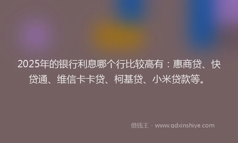 2025年的银行利息哪个行比较高有：惠商贷、快贷通、维信卡卡贷、柯基贷、小米贷款等。