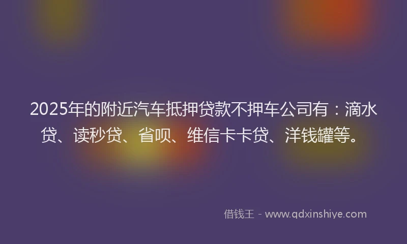 2025年的附近汽车抵押贷款不押车公司有：滴水贷、读秒贷、省呗、维信卡卡贷、洋钱罐等。