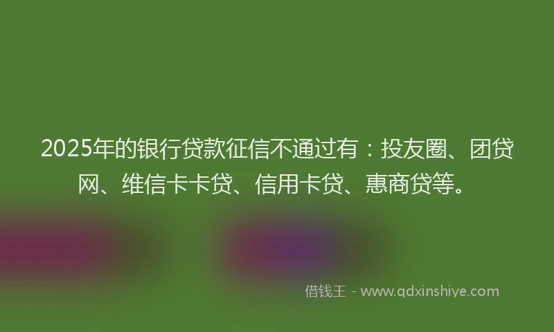2025年的银行贷款征信不通过有：投友圈、团贷网、维信卡卡贷、信用卡贷、惠商贷等。