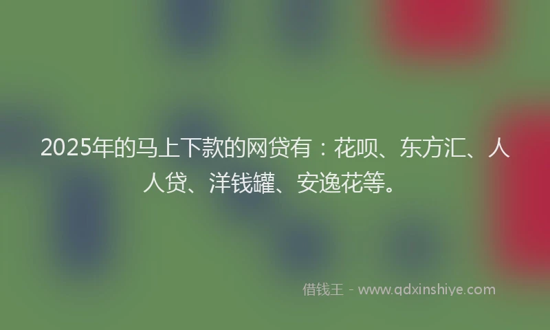 2025年的马上下款的网贷有：花呗、东方汇、人人贷、洋钱罐、安逸花等。