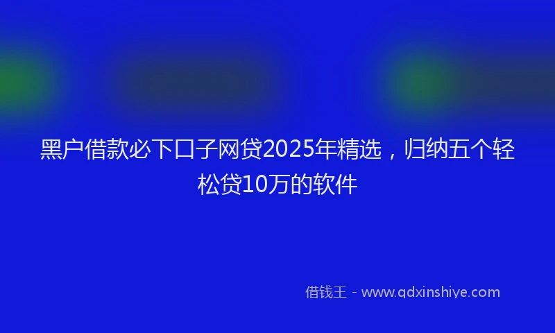 黑户借款必下口子网贷2025年精选，归纳五个轻松贷10万的软件