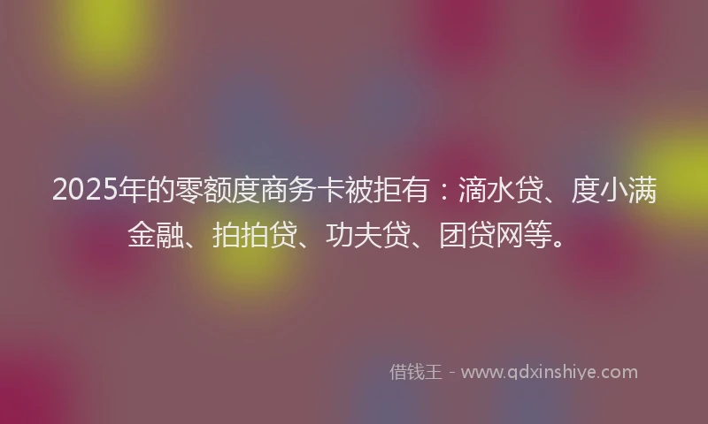 2025年的零额度商务卡被拒有：滴水贷、度小满金融、拍拍贷、功夫贷、团贷网等。