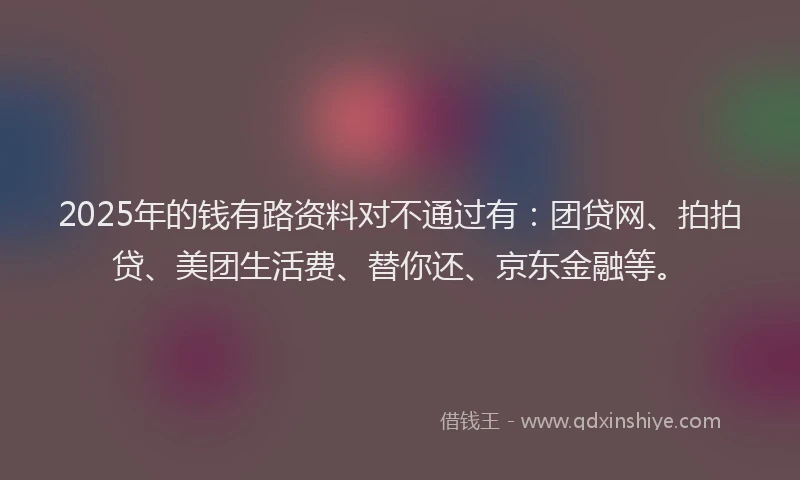 2025年的钱有路资料对不通过有：团贷网、拍拍贷、美团生活费、替你还、京东金融等。