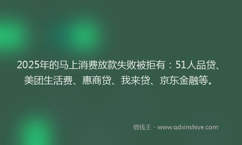 2025年的马上消费放款失败被拒有：51人品贷、美团生活费、惠商贷、我来贷、京东金融等。