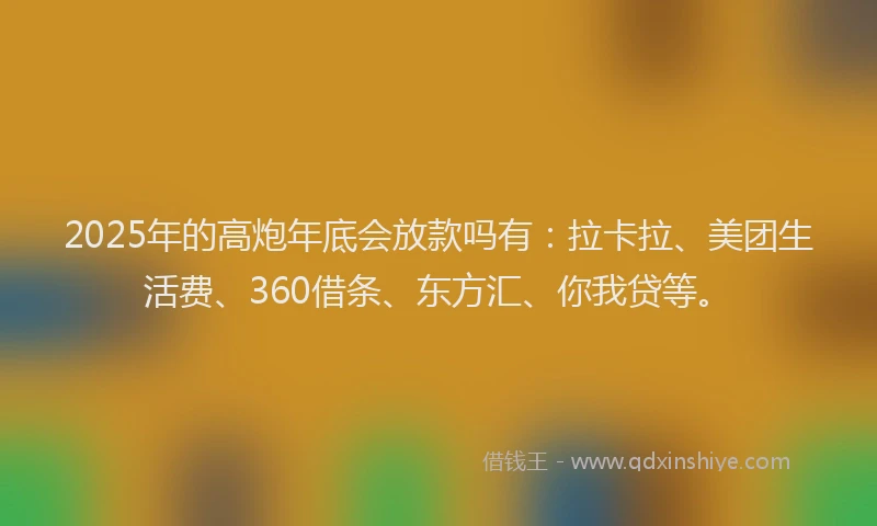 2025年的高炮年底会放款吗有：拉卡拉、美团生活费、360借条、东方汇、你我贷等。