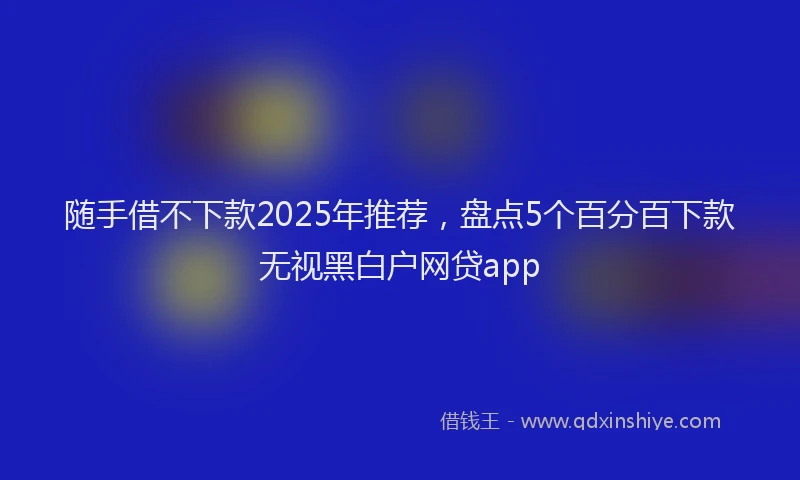随手借不下款2025年推荐，盘点5个百分百下款无视黑白户网贷app