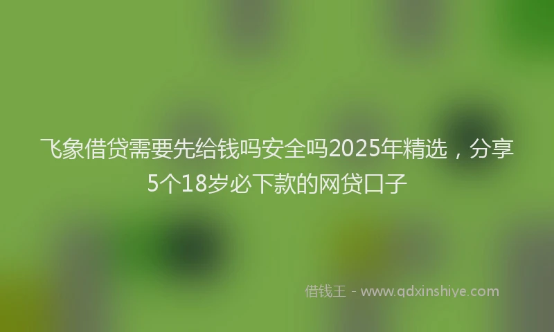 飞象借贷需要先给钱吗安全吗2025年精选，分享5个18岁必下款的网贷口子