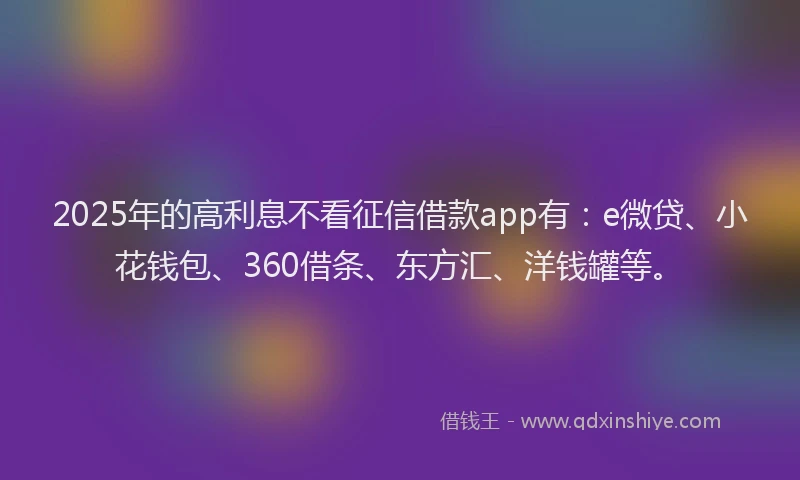 2025年的高利息不看征信借款app有：e微贷、小花钱包、360借条、东方汇、洋钱罐等。