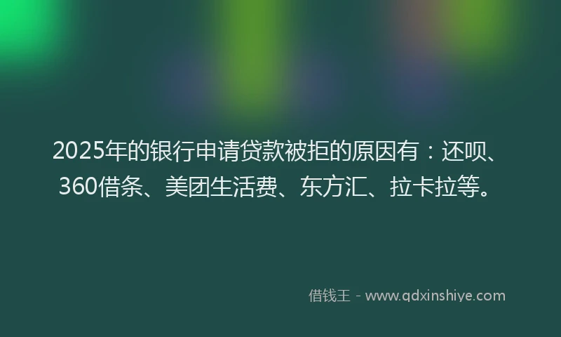 2025年的银行申请贷款被拒的原因有：还呗、360借条、美团生活费、东方汇、拉卡拉等。