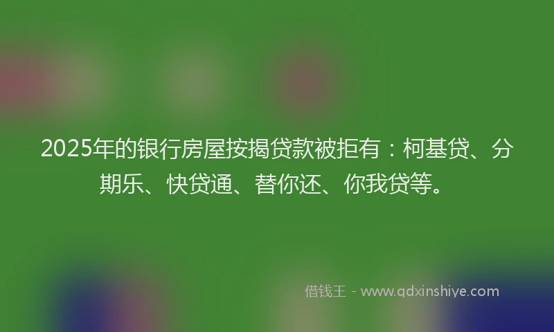 2025年的银行房屋按揭贷款被拒有：柯基贷、分期乐、快贷通、替你还、你我贷等。