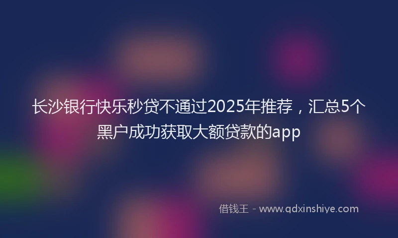长沙银行快乐秒贷不通过2025年推荐，汇总5个黑户成功获取大额贷款的app